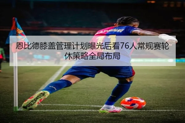 恩比德膝盖管理计划曝光后看76人常规赛轮休策略全局布局
